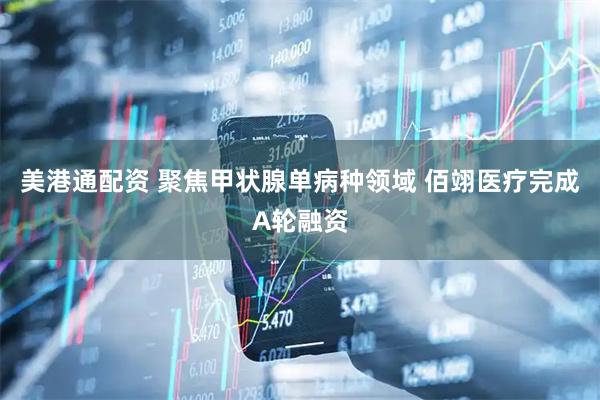美港通配资 聚焦甲状腺单病种领域 佰翊医疗完成A轮融资