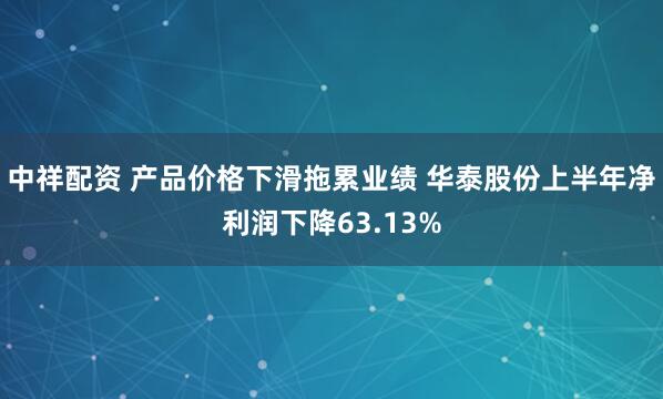 中祥配资 产品价格下滑拖累业绩 华泰股份上半年净利润下降63.13%