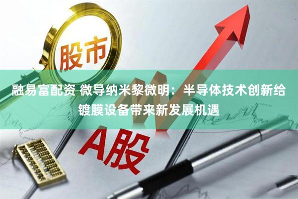 融易富配资 微导纳米黎微明：半导体技术创新给镀膜设备带来新发展机遇