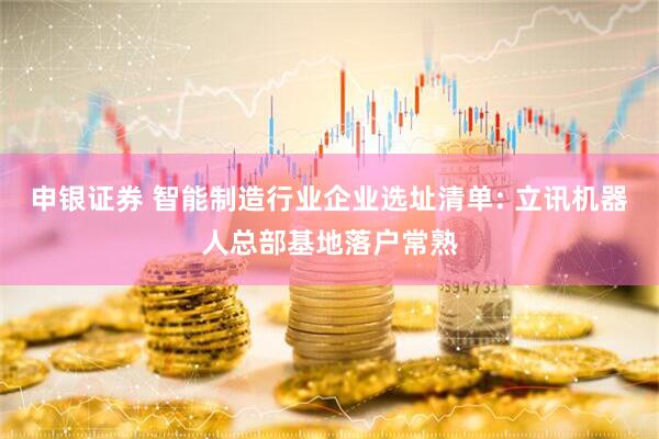 申银证券 智能制造行业企业选址清单: 立讯机器人总部基地落户常熟