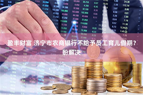 盈丰财富 济宁市农商银行不给予员工育儿假期？盼解决