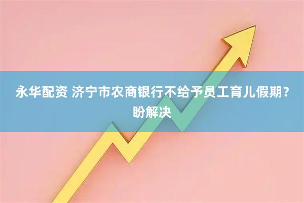永华配资 济宁市农商银行不给予员工育儿假期？盼解决