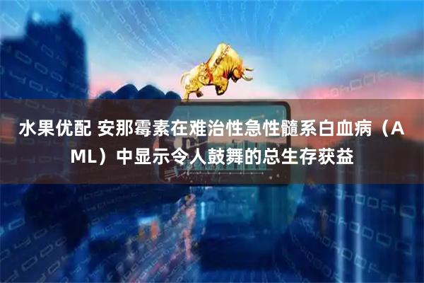 水果优配 安那霉素在难治性急性髓系白血病（AML）中显示令人鼓舞的总生存获益