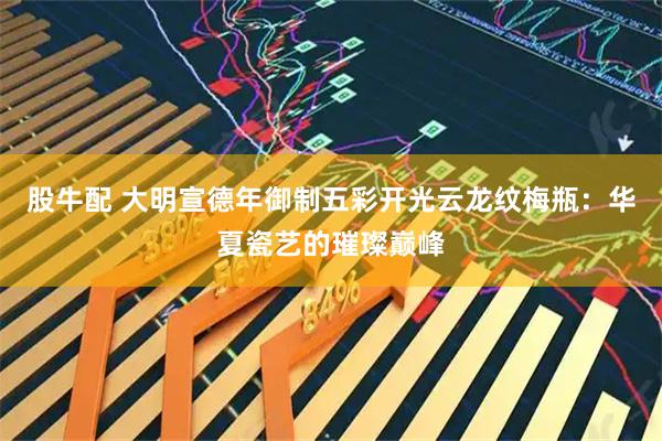 股牛配 大明宣德年御制五彩开光云龙纹梅瓶：华夏瓷艺的璀璨巅峰