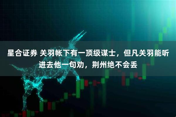 星合证券 关羽帐下有一顶级谋士，但凡关羽能听进去他一句劝，荆州绝不会丢