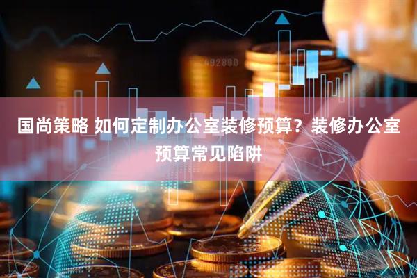 国尚策略 如何定制办公室装修预算？装修办公室预算常见陷阱