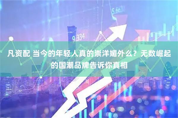 凡资配 当今的年轻人真的崇洋媚外么？无数崛起的国潮品牌告诉你真相