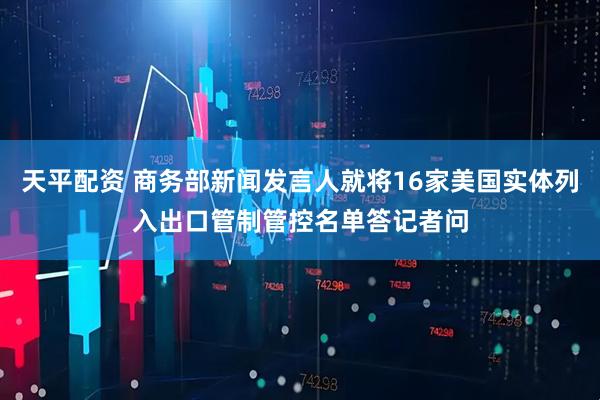 天平配资 商务部新闻发言人就将16家美国实体列入出口管制管控名单答记者问