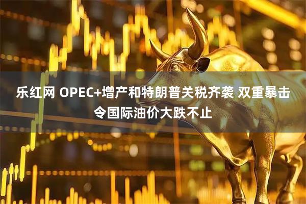 乐红网 OPEC+增产和特朗普关税齐袭 双重暴击令国际油价大跌不止
