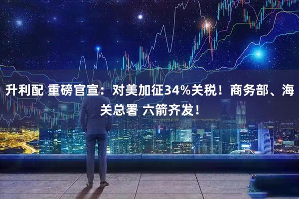升利配 重磅官宣：对美加征34%关税！商务部、海关总署 六箭齐发！