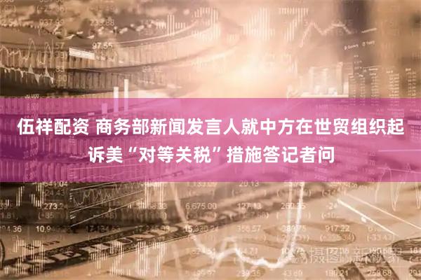 伍祥配资 商务部新闻发言人就中方在世贸组织起诉美“对等关税”措施答记者问