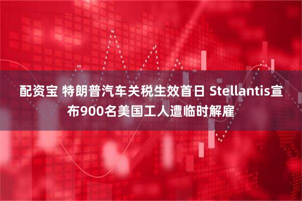 配资宝 特朗普汽车关税生效首日 Stellantis宣布900名美国工人遭临时解雇