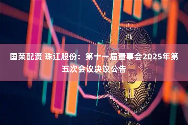 国荣配资 珠江股份：第十一届董事会2025年第五次会议决议公告
