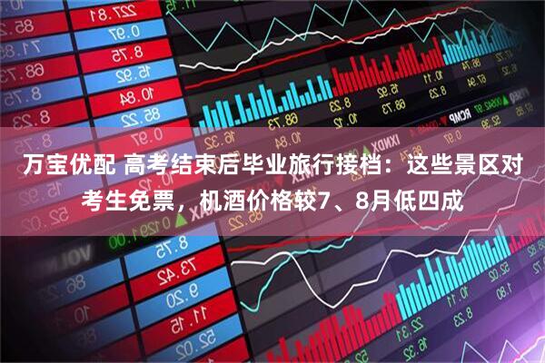 万宝优配 高考结束后毕业旅行接档：这些景区对考生免票，机酒价格较7、8月低四成