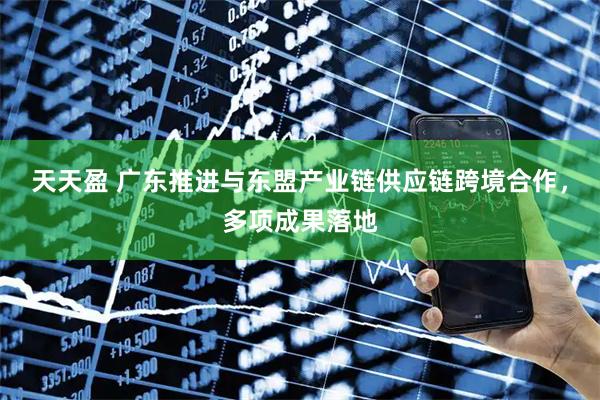 天天盈 广东推进与东盟产业链供应链跨境合作，多项成果落地