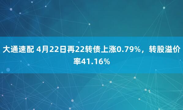 大通速配 4月22日再22转债上涨0.79%，转股溢价率41.16%