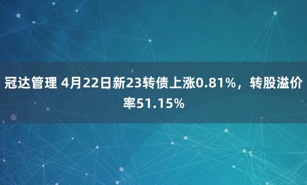 冠达管理 4月22日新23转债上涨0.81%，转股溢价率51.15%