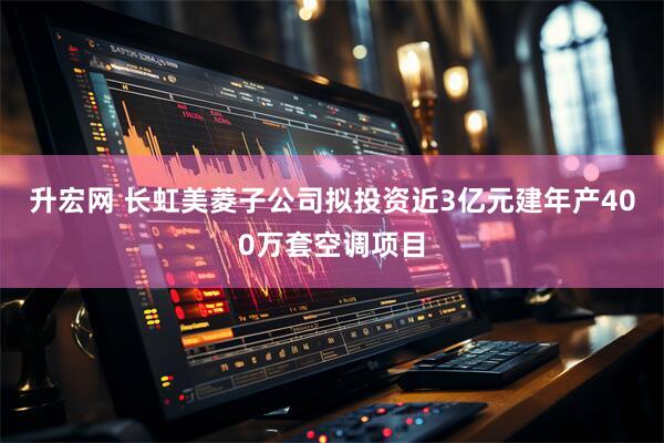 升宏网 长虹美菱子公司拟投资近3亿元建年产400万套空调项目