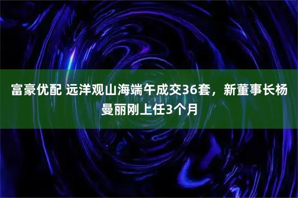 富豪优配 远洋观山海端午成交36套，新董事长杨曼丽刚上任3个月