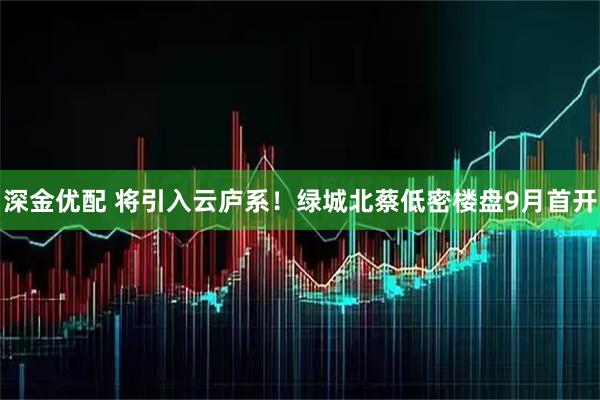 深金优配 将引入云庐系！绿城北蔡低密楼盘9月首开