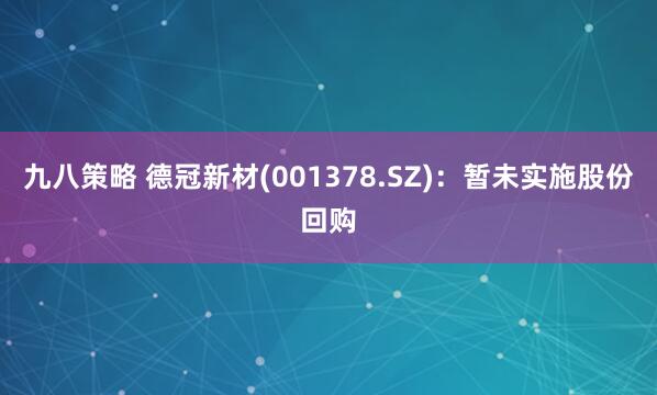 九八策略 德冠新材(001378.SZ)：暂未实施股份回购