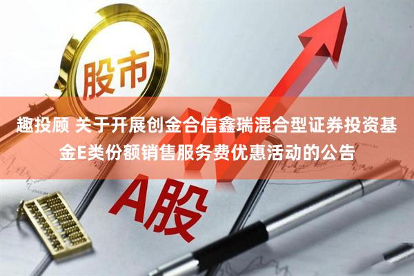 趣投顾 关于开展创金合信鑫瑞混合型证券投资基金E类份额销售服务费优惠活动的公告