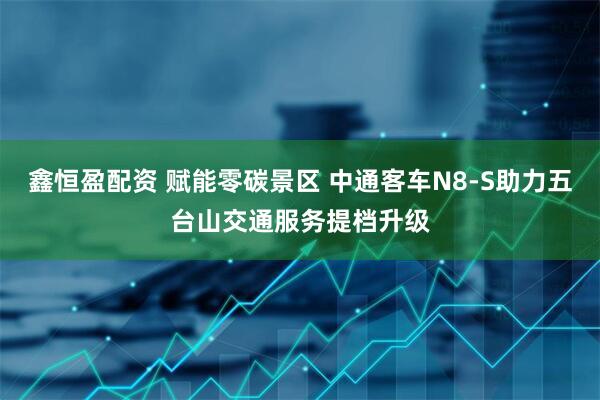 鑫恒盈配资 赋能零碳景区 中通客车N8-S助力五台山交通服务提档升级