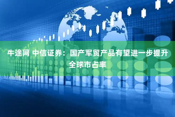 牛途网 中信证券：国产军贸产品有望进一步提升全球市占率