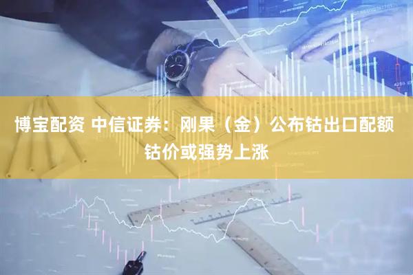博宝配资 中信证券：刚果（金）公布钴出口配额 钴价或强势上涨