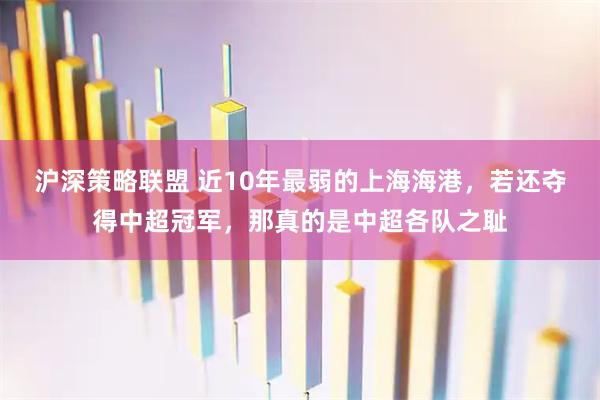 沪深策略联盟 近10年最弱的上海海港，若还夺得中超冠军，那真的是中超各队之耻