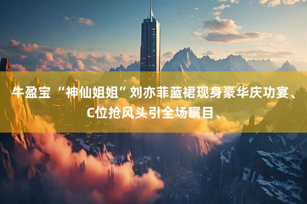 牛盈宝 “神仙姐姐”刘亦菲蓝裙现身豪华庆功宴、C位抢风头引全场瞩目、