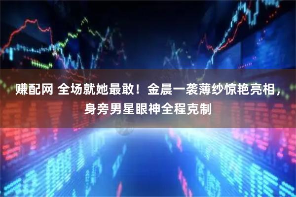 赚配网 全场就她最敢！金晨一袭薄纱惊艳亮相，身旁男星眼神全程克制