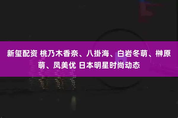 新玺配资 桃乃木香奈、八掛海、白岩冬萌、榊原萌、凤美优 日本明星时尚动态
