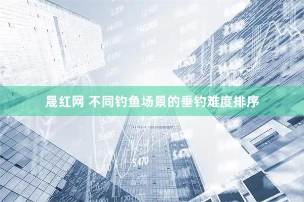 晟红网 不同钓鱼场景的垂钓难度排序