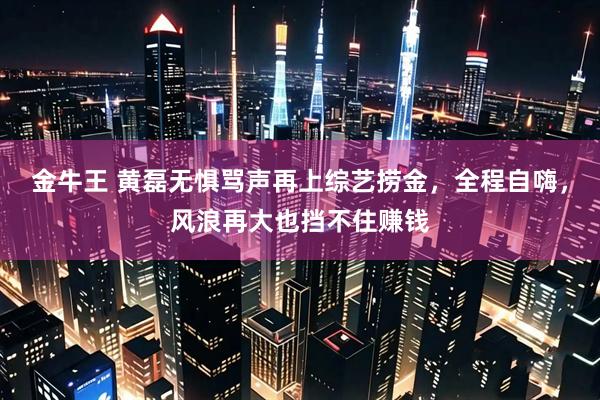金牛王 黄磊无惧骂声再上综艺捞金，全程自嗨，风浪再大也挡不住赚钱