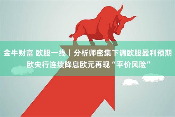 金牛财富 欧股一线丨分析师密集下调欧股盈利预期 欧央行连续降息欧元再现“平价风险”