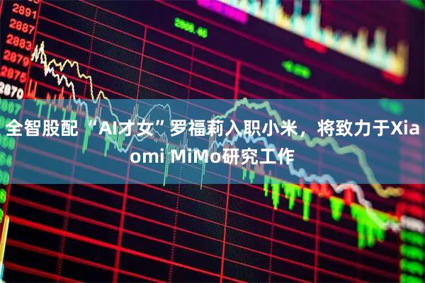 全智股配 “AI才女”罗福莉入职小米,将致力于Xiaomi MiMo研究工作