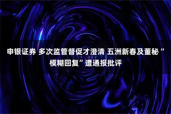 申银证券 多次监管督促才澄清 五洲新春及董秘“模糊回复”遭通报批评