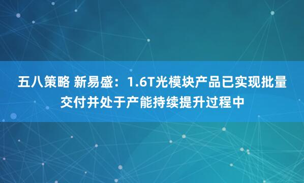 五八策略 新易盛：1.6T光模块产品已实现批量交付并处于产能持续提升过程中