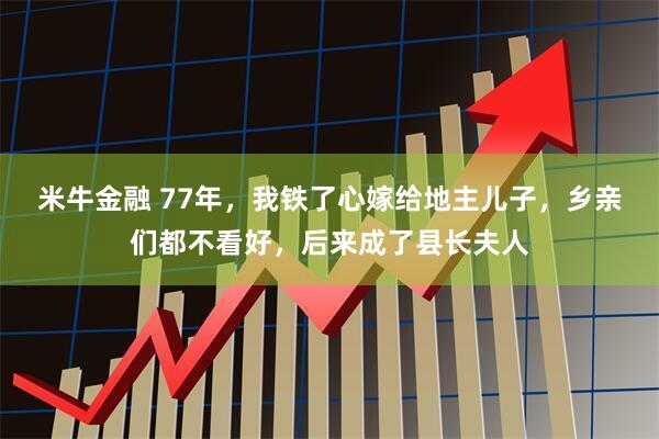 米牛金融 77年，我铁了心嫁给地主儿子，乡亲们都不看好，后来成了县长夫人