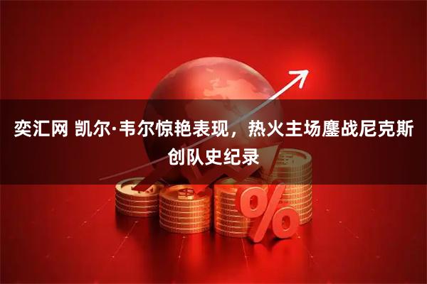 奕汇网 凯尔·韦尔惊艳表现，热火主场鏖战尼克斯创队史纪录