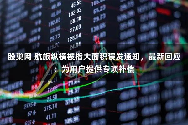 股巢网 航旅纵横被指大面积误发通知，最新回应：为用户提供专项补偿