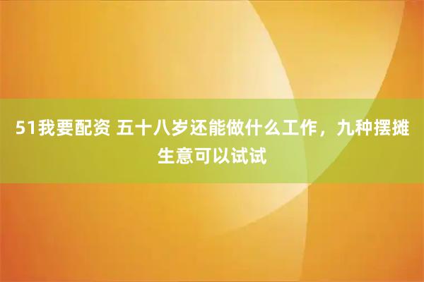 51我要配资 五十八岁还能做什么工作，九种摆摊生意可以试试