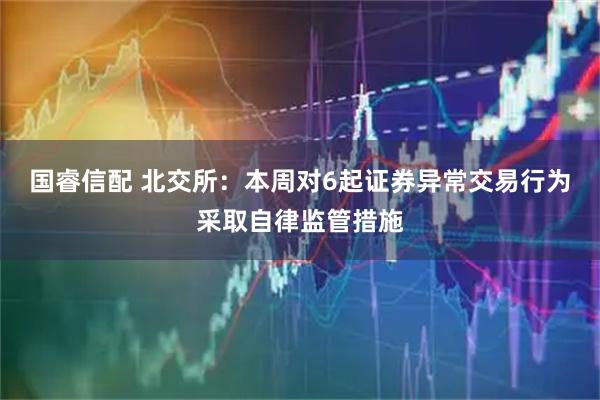 国睿信配 北交所：本周对6起证券异常交易行为采取自律监管措施
