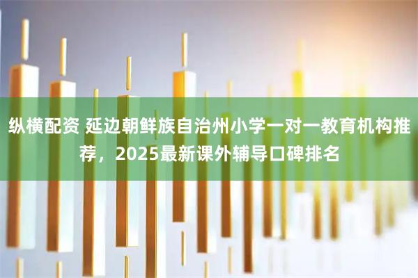 纵横配资 延边朝鲜族自治州小学一对一教育机构推荐,2025最新课外辅导口碑排名