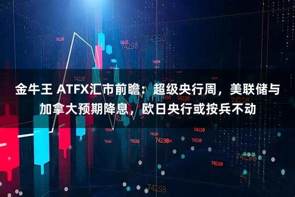 金牛王 ATFX汇市前瞻:超级央行周,美联储与加拿大预期降息,欧日央行或按兵不动