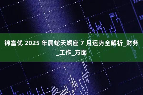 锦富优 2025 年属蛇天蝎座 7 月运势全解析_财务_工作_方面
