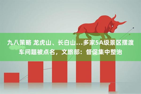 九八策略 龙虎山、长白山…多家5A级景区摆渡车问题被点名，文旅部：督促集中整治