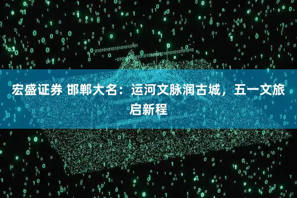 宏盛证券 邯郸大名：运河文脉润古城，五一文旅启新程