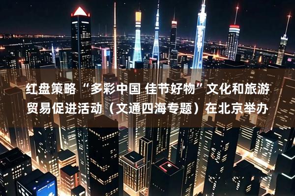 红盘策略 “多彩中国 佳节好物”文化和旅游贸易促进活动（文通四海专题）在北京举办